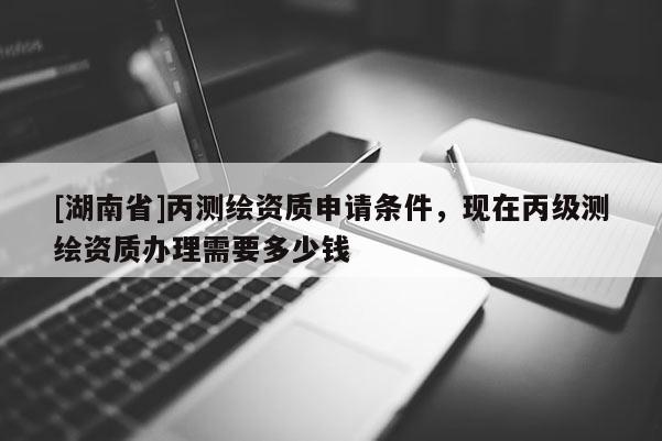 [湖南省]丙测绘资质申请条件，现在丙级测绘资质办理需要多少钱