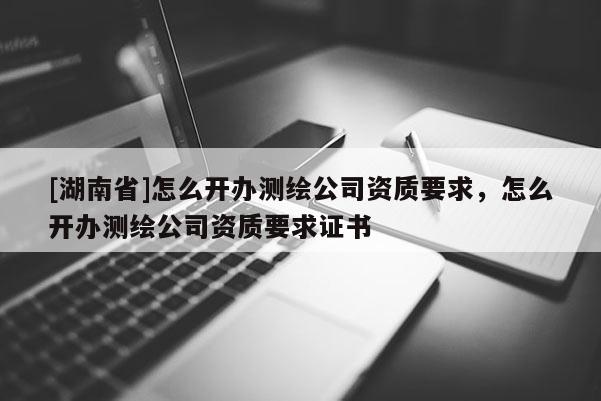 [湖南省]怎么开办测绘公司资质要求，怎么开办测绘公司资质要求证书