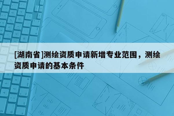 [湖南省]测绘资质申请新增专业范围，测绘资质申请的基本条件