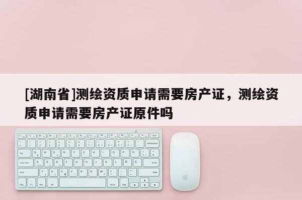 [湖南省]测绘资质申请需要房产证，测绘资质申请需要房产证原件吗