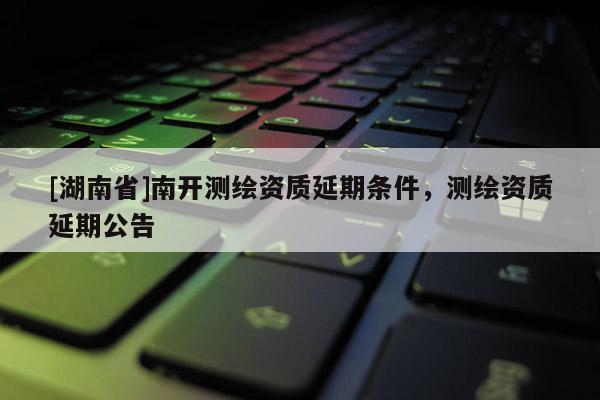 [湖南省]南开测绘资质延期条件，测绘资质延期公告