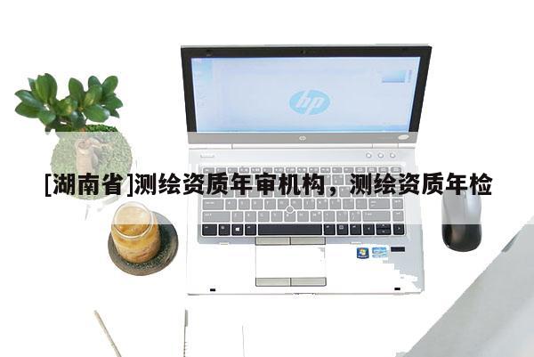 [湖南省]测绘资质年审机构，测绘资质年检