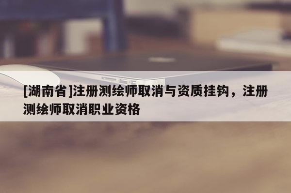 [湖南省]注册测绘师取消与资质挂钩，注册测绘师取消职业资格