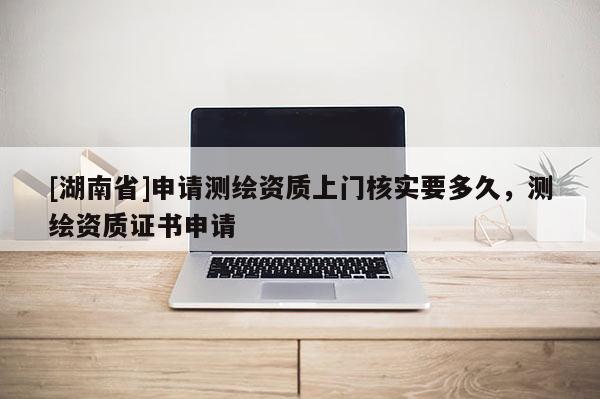 [湖南省]申请测绘资质上门核实要多久，测绘资质证书申请