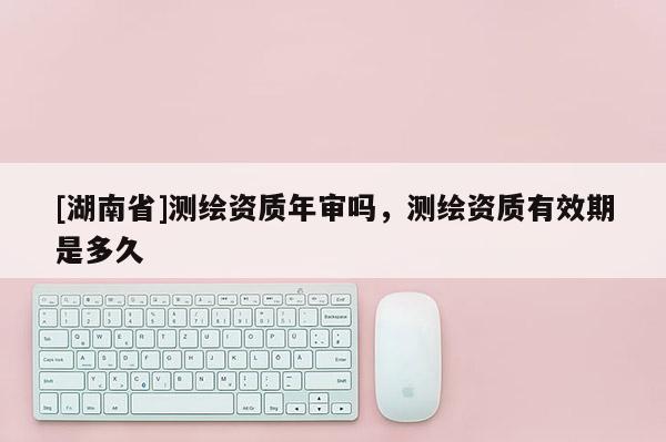 [湖南省]测绘资质年审吗，测绘资质有效期是多久