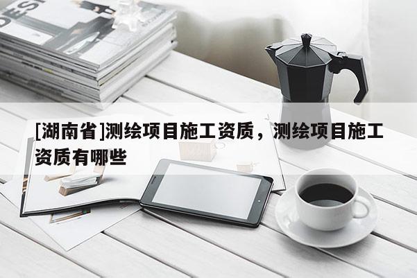 [湖南省]测绘项目施工资质，测绘项目施工资质有哪些