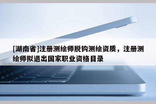 [湖南省]注册测绘师脱钩测绘资质，注册测绘师拟退出国家职业资格目录