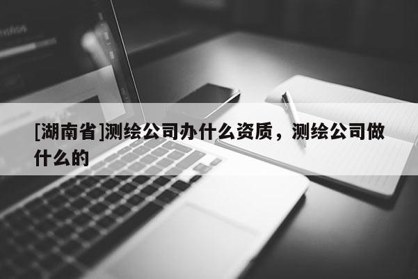 [湖南省]测绘公司办什么资质，测绘公司做什么的