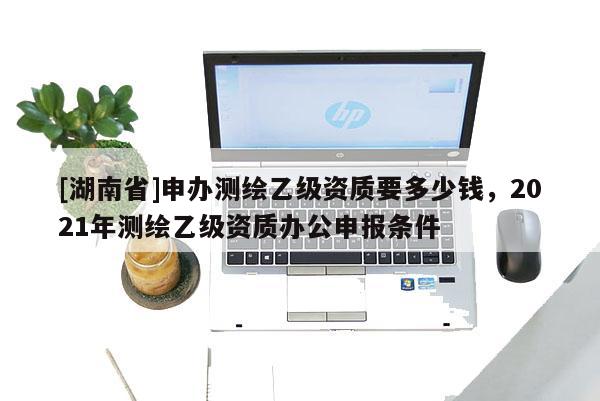 [湖南省]申办测绘乙级资质要多少钱，2021年测绘乙级资质办公申报条件