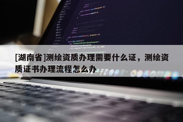 [湖南省]测绘资质办理需要什么证，测绘资质证书办理流程怎么办