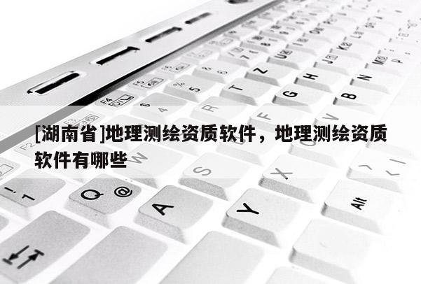 [湖南省]地理测绘资质软件，地理测绘资质软件有哪些