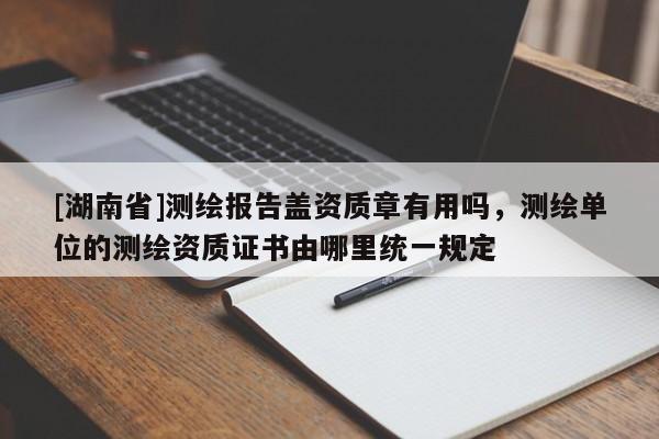 [湖南省]测绘报告盖资质章有用吗，测绘单位的测绘资质证书由哪里统一规定