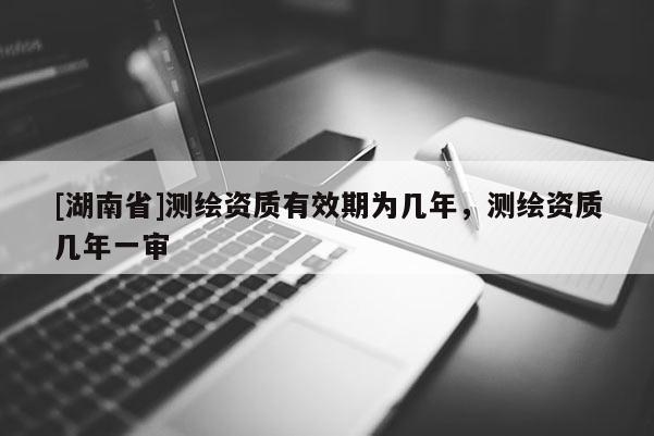 [湖南省]测绘资质有效期为几年，测绘资质几年一审