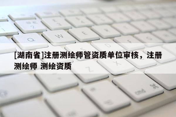 [湖南省]注册测绘师管资质单位审核，注册测绘师 测绘资质