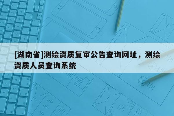 [湖南省]测绘资质复审公告查询网址，测绘资质人员查询系统