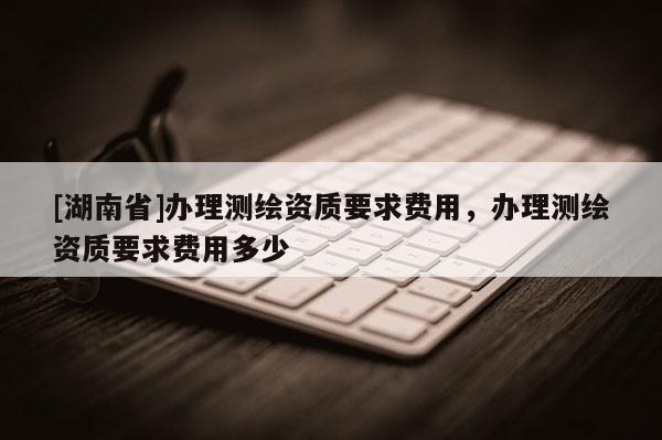 [湖南省]办理测绘资质要求费用，办理测绘资质要求费用多少
