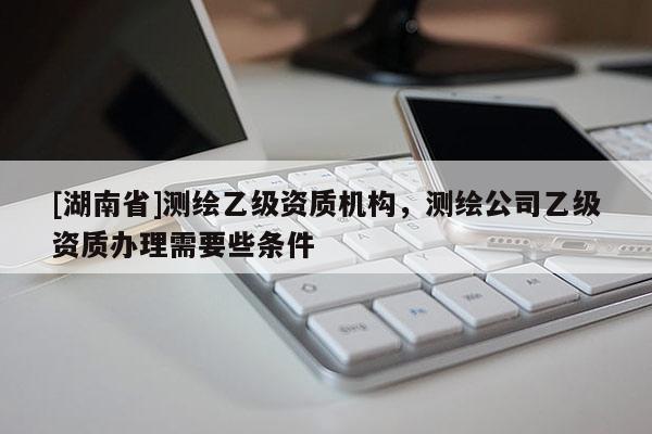 [湖南省]测绘乙级资质机构，测绘公司乙级资质办理需要些条件