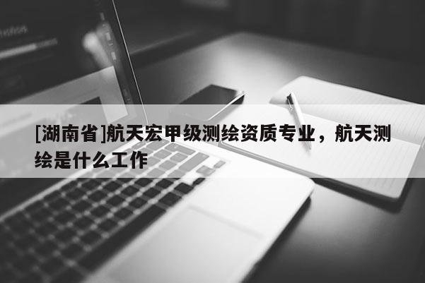 [湖南省]航天宏甲级测绘资质专业，航天测绘是什么工作