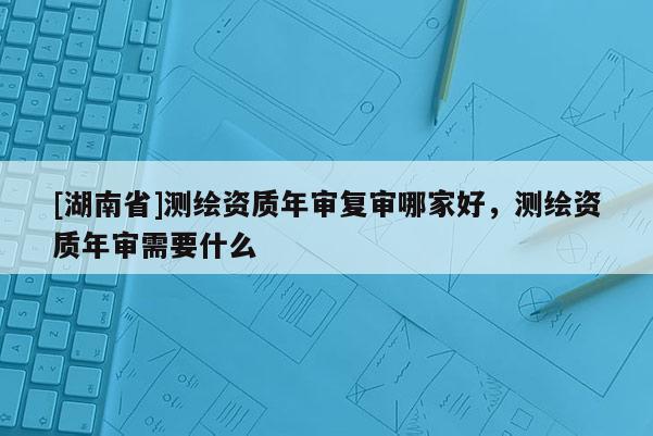 [湖南省]测绘资质年审复审哪家好，测绘资质年审需要什么
