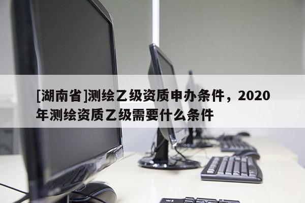 [湖南省]测绘乙级资质申办条件，2020年测绘资质乙级需要什么条件