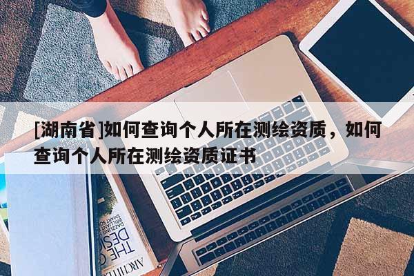 [湖南省]如何查询个人所在测绘资质，如何查询个人所在测绘资质证书