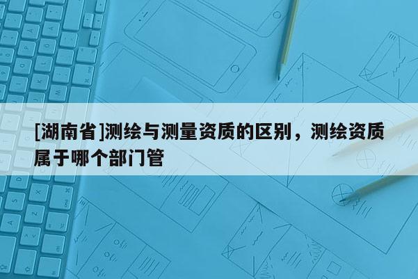[湖南省]测绘与测量资质的区别，测绘资质属于哪个部门管