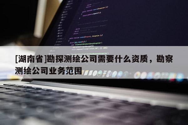 [湖南省]勘探测绘公司需要什么资质，勘察测绘公司业务范围