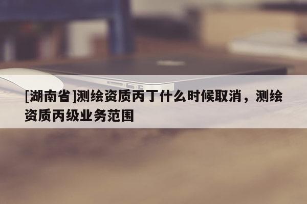 [湖南省]测绘资质丙丁什么时候取消，测绘资质丙级业务范围