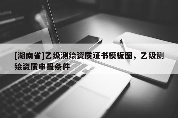 [湖南省]乙级测绘资质证书模板图，乙级测绘资质申报条件