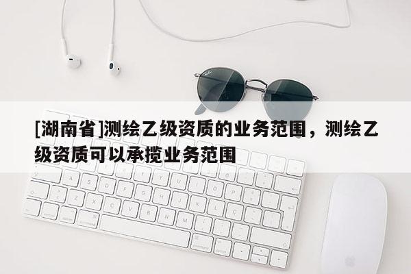 [湖南省]测绘乙级资质的业务范围，测绘乙级资质可以承揽业务范围