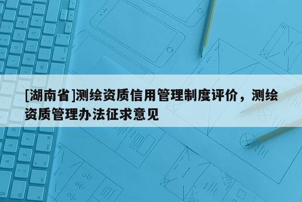 [湖南省]测绘资质信用管理制度评价，测绘资质管理办法征求意见