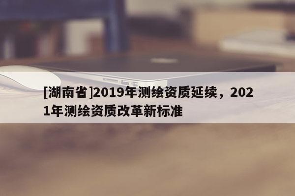 [湖南省]2019年测绘资质延续，2021年测绘资质改革新标准