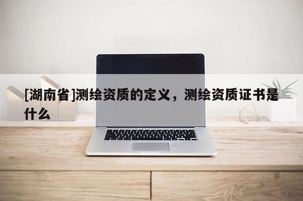 [湖南省]测绘资质的定义，测绘资质证书是什么