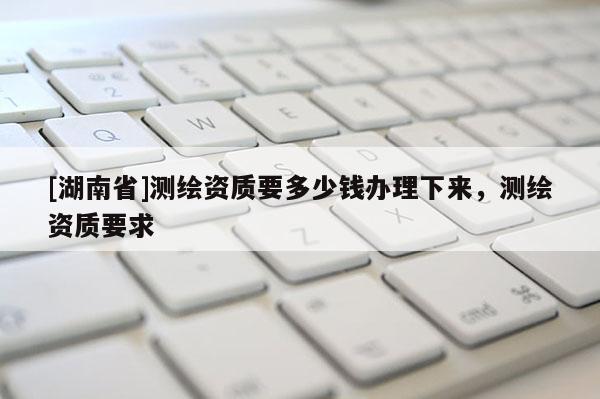 [湖南省]测绘资质要多少钱办理下来，测绘资质要求