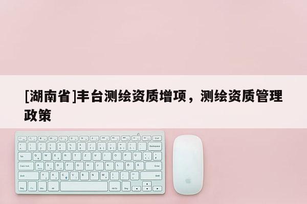 [湖南省]丰台测绘资质增项，测绘资质管理政策