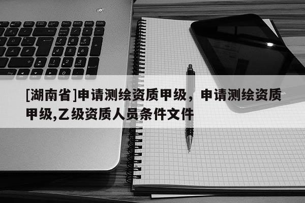 [湖南省]申请测绘资质甲级，申请测绘资质甲级,乙级资质人员条件文件