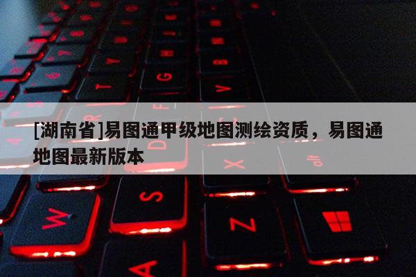[湖南省]易图通甲级地图测绘资质，易图通地图最新版本