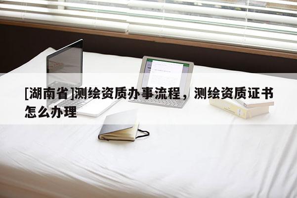 [湖南省]测绘资质办事流程，测绘资质证书怎么办理