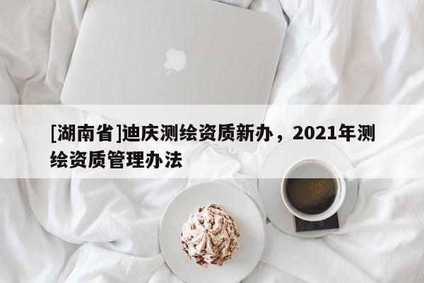 [湖南省]迪庆测绘资质新办，2021年测绘资质管理办法