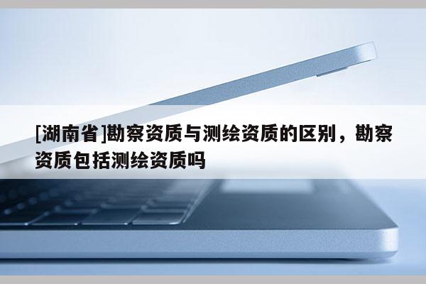 [湖南省]勘察资质与测绘资质的区别，勘察资质包括测绘资质吗