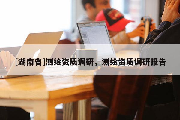 [湖南省]测绘资质调研，测绘资质调研报告