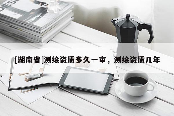 [湖南省]测绘资质多久一审，测绘资质几年