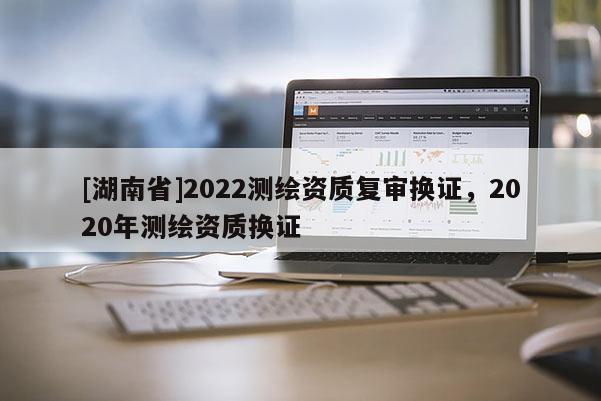 [湖南省]2022测绘资质复审换证，2020年测绘资质换证