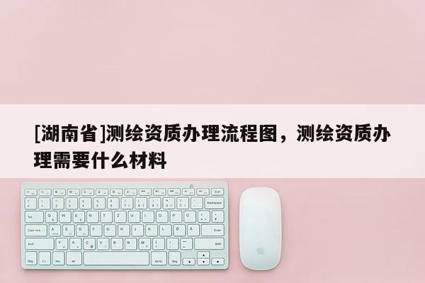[湖南省]测绘资质办理流程图，测绘资质办理需要什么材料