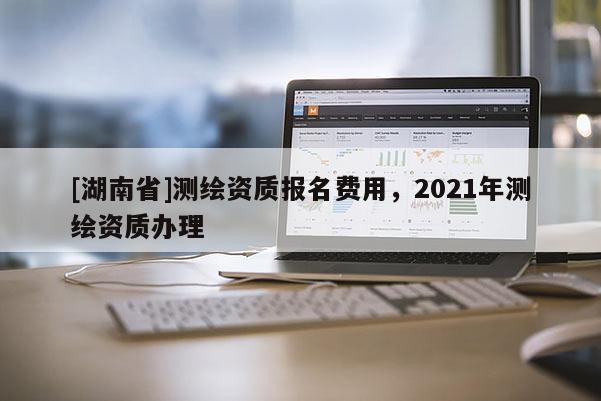 [湖南省]测绘资质报名费用，2021年测绘资质办理