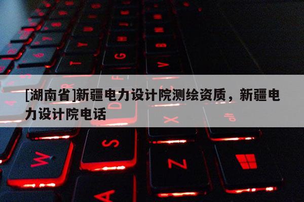 [湖南省]新疆电力设计院测绘资质，新疆电力设计院电话