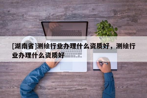 [湖南省]测绘行业办理什么资质好，测绘行业办理什么资质好