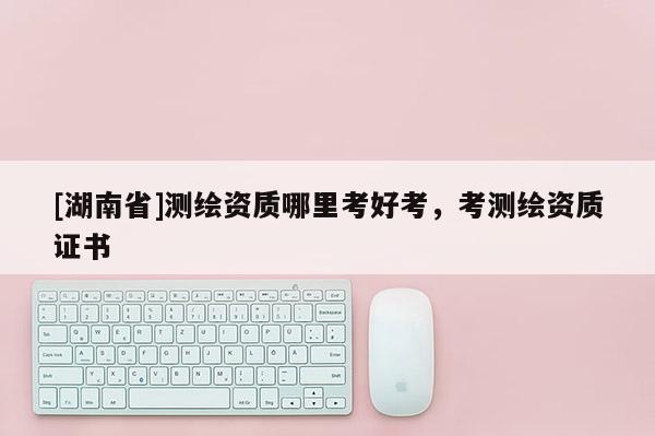 [湖南省]测绘资质哪里考好考，考测绘资质证书