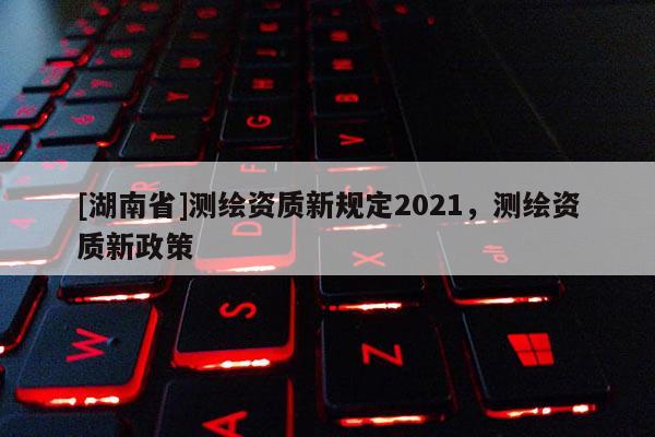 [湖南省]测绘资质新规定2021，测绘资质新政策