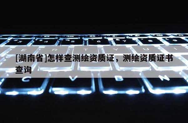 [湖南省]怎样查测绘资质证，测绘资质证书查询